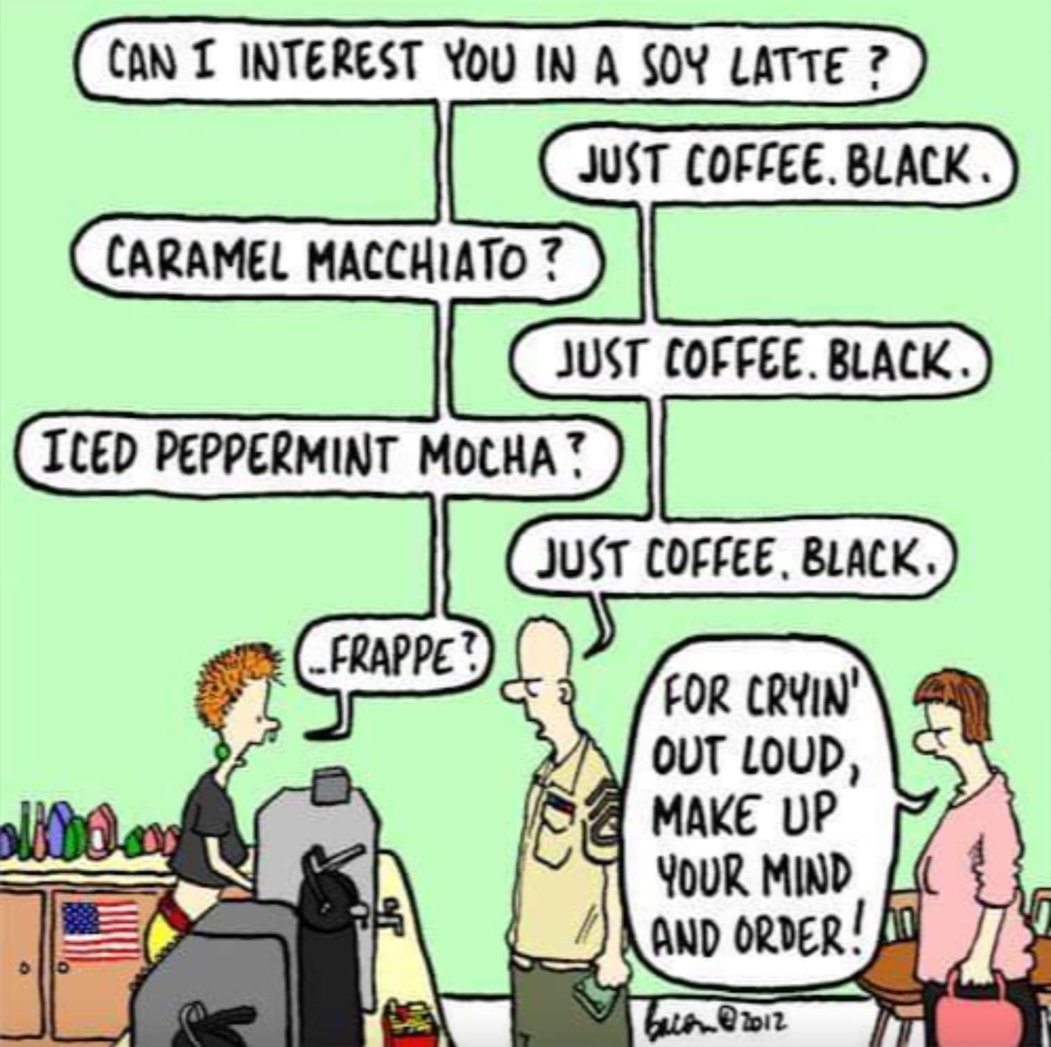 can i interest you in a soy latte - Can I Interest You In A Soy Latte? Just Coffee. Black. Caramel Macchiato? Just Coffee. Black Iced Peppermint Mocha' Just Coffee, Black. Frappe? For Cryin' Out Loud, Make Up Your Mind And Order! bacon